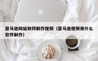 灌南亚马逊网站如何制作视频（亚马逊视频用什么软件制作）